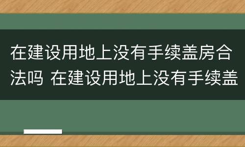 在建设用地上没有手续盖房合法吗 在建设用地上没有手续盖房合法吗为什么