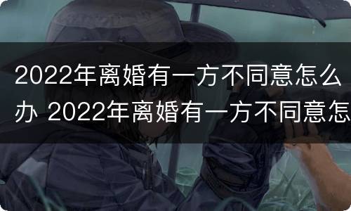 2022年离婚有一方不同意怎么办 2022年离婚有一方不同意怎么办理