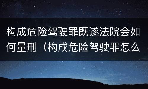 构成危险驾驶罪既遂法院会如何量刑(构成危险驾驶罪怎么处罚) 构成危险驾驶罪既遂法院会如何量刑(构成危险驾驶罪怎么处罚)