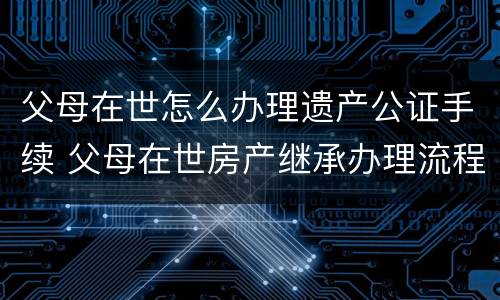 父母在世怎么办理遗产公证手续 父母在世房产继承办理流程
