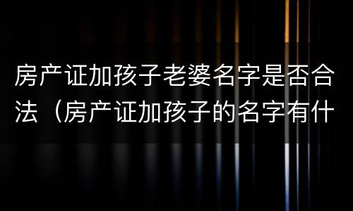 房产证加孩子老婆名字是否合法（房产证加孩子的名字有什么坏处）