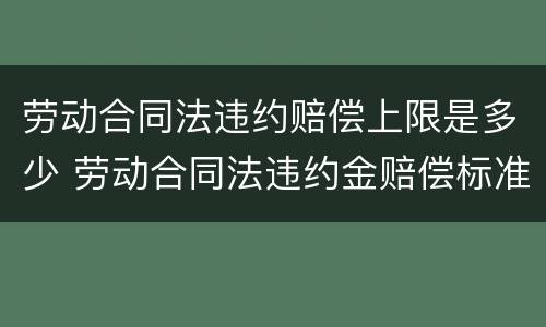 劳动合同法违约赔偿上限是多少 劳动合同法违约金赔偿标准