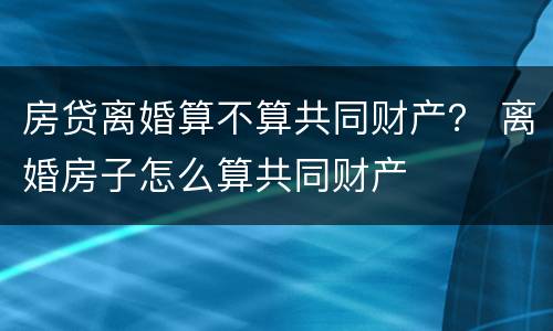 房贷离婚算不算共同财产？ 离婚房子怎么算共同财产