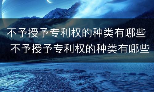 不予授予专利权的种类有哪些 不予授予专利权的种类有哪些规定