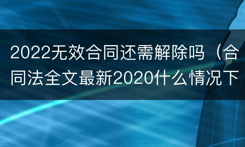 2022无效合同还需解除吗（合同法全文最新2020什么情况下可以解除合同）