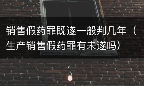 销售假药罪既遂一般判几年（生产销售假药罪有未遂吗）