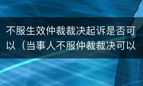 不服生效仲裁裁决起诉是否可以（当事人不服仲裁裁决可以向法院起诉）