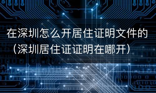 在深圳怎么开居住证明文件的（深圳居住证证明在哪开）