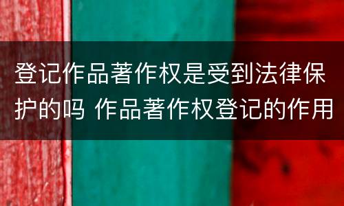 登记作品著作权是受到法律保护的吗 作品著作权登记的作用