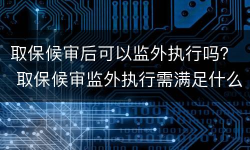 取保候审后可以监外执行吗？ 取保候审监外执行需满足什么条件