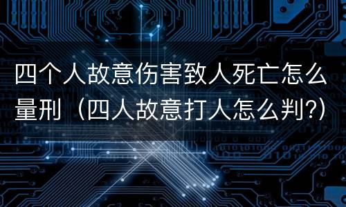 四个人故意伤害致人死亡怎么量刑（四人故意打人怎么判?）