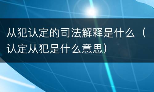 从犯认定的司法解释是什么(认定从犯是什么意思) 从犯认定的司法解释是什么(认定从犯是什么意思)