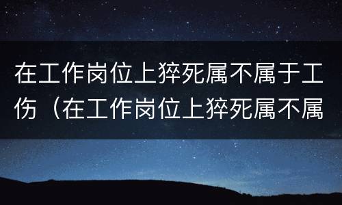 在工作岗位上猝死属不属于工伤（在工作岗位上猝死属不属于工伤范围）