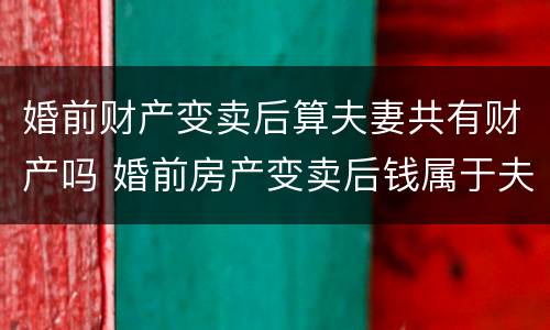 婚前财产变卖后算夫妻共有财产吗 婚前房产变卖后钱属于夫妻共同财产吗