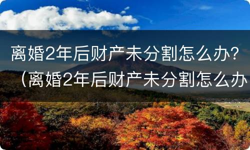 离婚2年后财产未分割怎么办？（离婚2年后财产未分割怎么办理）