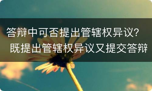 答辩中可否提出管辖权异议？ 既提出管辖权异议又提交答辩