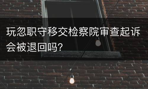 玩忽职守移交检察院审查起诉会被退回吗？