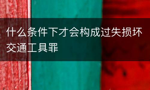 什么条件下才会构成过失损坏交通工具罪