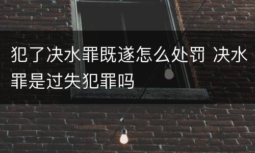 犯了决水罪既遂怎么处罚 决水罪是过失犯罪吗