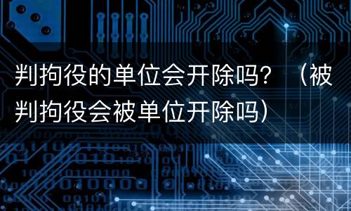 判拘役的单位会开除吗？（被判拘役会被单位开除吗）