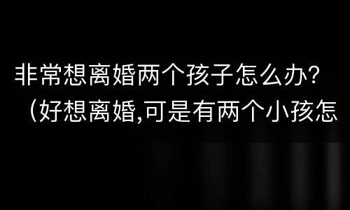 非常想离婚两个孩子怎么办？（好想离婚,可是有两个小孩怎么办）