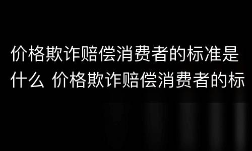 价格欺诈赔偿消费者的标准是什么 价格欺诈赔偿消费者的标准是什么意思