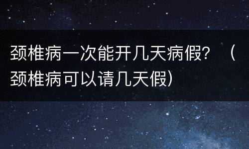 颈椎病一次能开几天病假？（颈椎病可以请几天假）