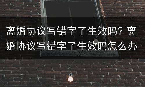 离婚协议写错字了生效吗? 离婚协议写错字了生效吗怎么办