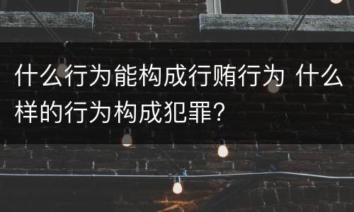 什么行为能构成行贿行为 什么样的行为构成犯罪? 什么行为能构成行贿行为 什么样的行为构成犯罪?