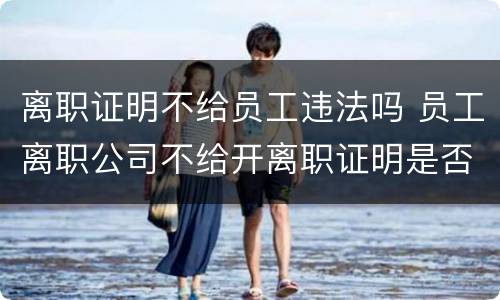 离职证明不给员工违法吗 员工离职公司不给开离职证明是否违法