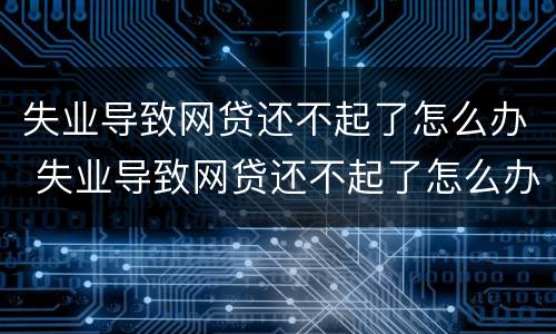 失业导致网贷还不起了怎么办 失业导致网贷还不起了怎么办理