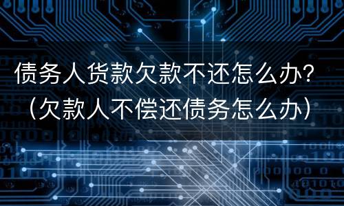 债务人货款欠款不还怎么办？（欠款人不偿还债务怎么办）