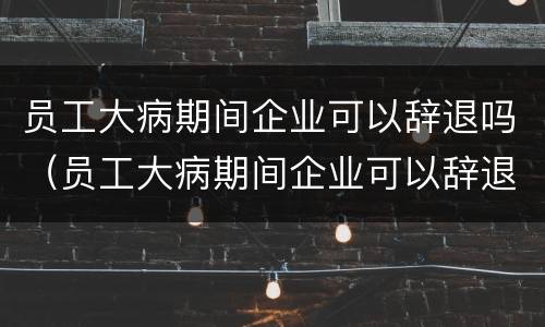 员工大病期间企业可以辞退吗（员工大病期间企业可以辞退吗合法吗）