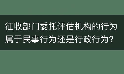 征收部门委托评估机构的行为属于民事行为还是行政行为？