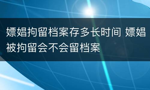 嫖娼拘留档案存多长时间 嫖娼被拘留会不会留档案