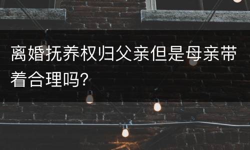 离婚抚养权归父亲但是母亲带着合理吗？