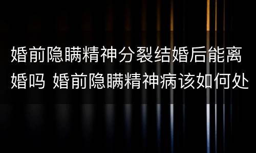 婚前隐瞒精神分裂结婚后能离婚吗 婚前隐瞒精神病该如何处理离婚案如何写事实和理由
