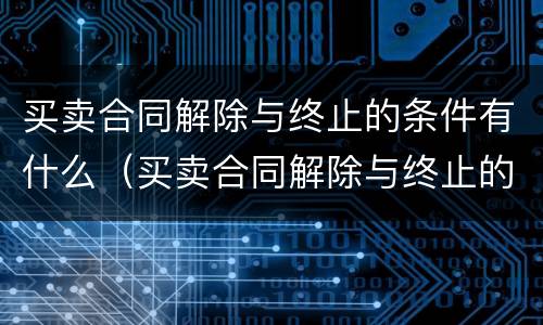 买卖合同解除与终止的条件有什么（买卖合同解除与终止的条件有什么关系）
