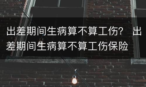 出差期间生病算不算工伤？ 出差期间生病算不算工伤保险