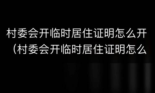 村委会开临时居住证明怎么开（村委会开临时居住证明怎么开的）