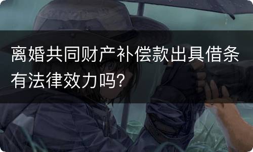 离婚共同财产补偿款出具借条有法律效力吗? 离婚共同财产补偿款出具借条有法律效力吗?