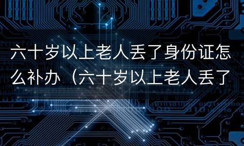六十岁以上老人丢了身份证怎么补办（六十岁以上老人丢了身份证怎么补办呢）