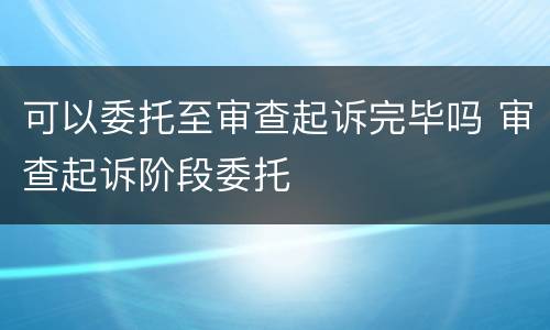 可以委托至审查起诉完毕吗 审查起诉阶段委托