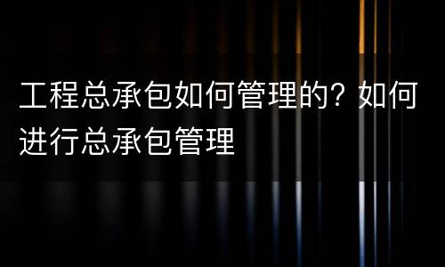 工程总承包如何管理的? 如何进行总承包管理