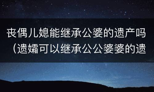 丧偶儿媳能继承公婆的遗产吗（遗孀可以继承公公婆婆的遗产吗）