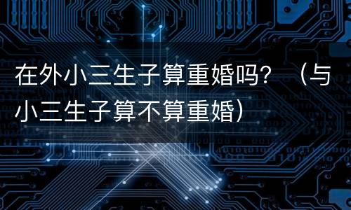 在外小三生子算重婚吗？（与小三生子算不算重婚）