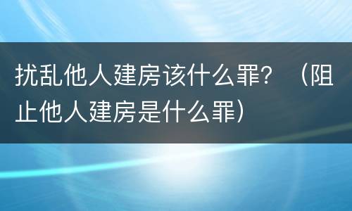扰乱他人建房该什么罪？（阻止他人建房是什么罪）