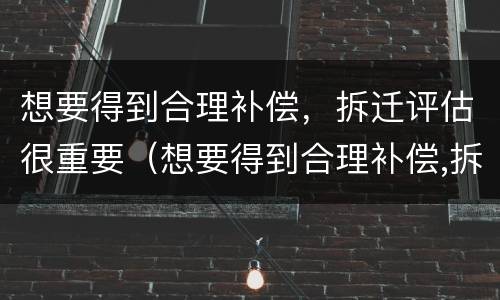 想要得到合理补偿，拆迁评估很重要（想要得到合理补偿,拆迁评估很重要怎么办）