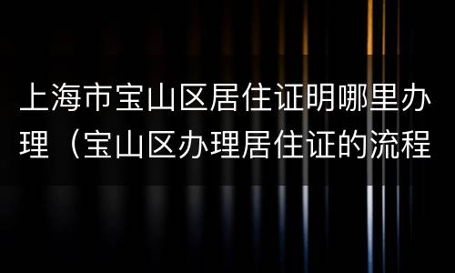 上海市宝山区居住证明哪里办理（宝山区办理居住证的流程）