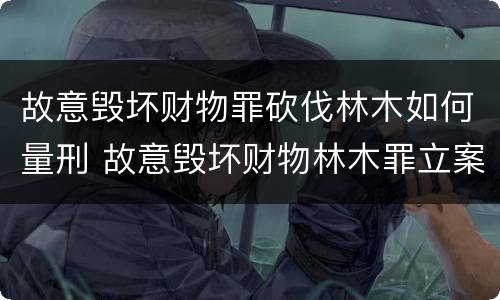 故意毁坏财物罪砍伐林木如何量刑 故意毁坏财物林木罪立案标准